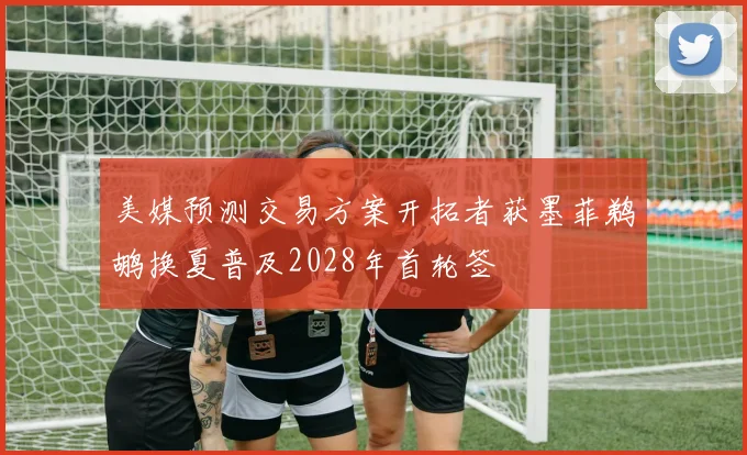 美媒预测交易方案开拓者获墨菲鹈鹕换夏普及2028年首轮签