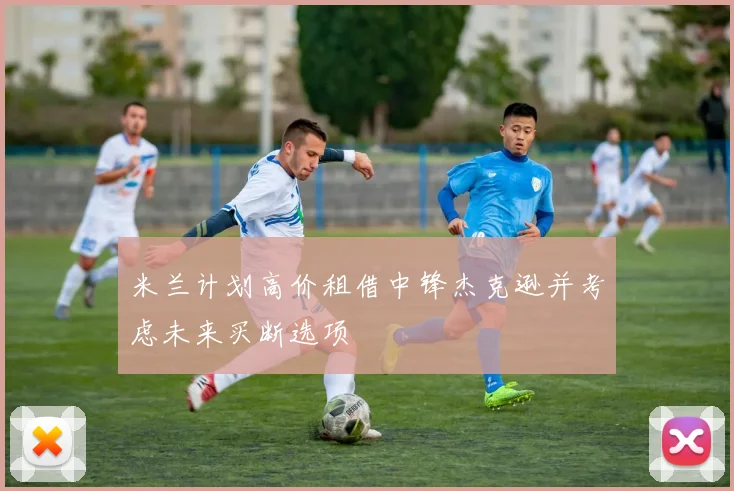 米兰计划高价租借中锋杰克逊并考虑未来买断选项