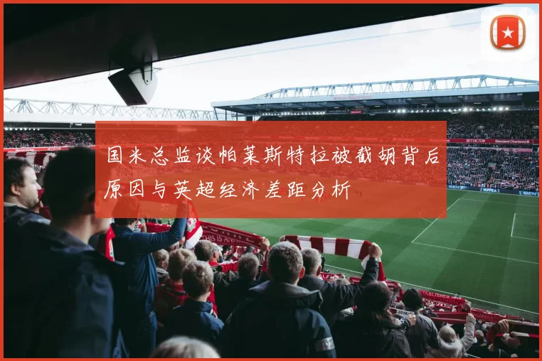 国米总监谈帕莱斯特拉被截胡背后原因与英超经济差距分析