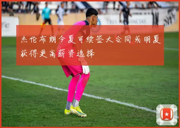 杰伦布朗今夏可续签大合同或明夏获得更高薪资选择