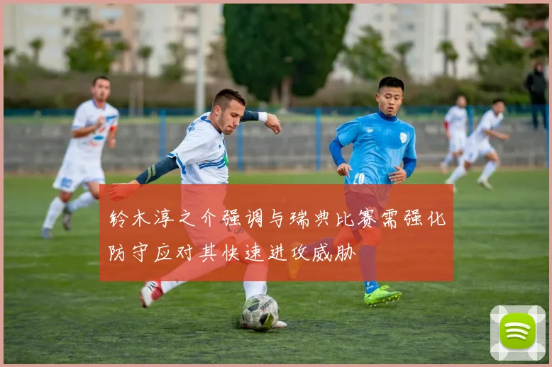 铃木淳之介强调与瑞典比赛需强化防守应对其快速进攻威胁