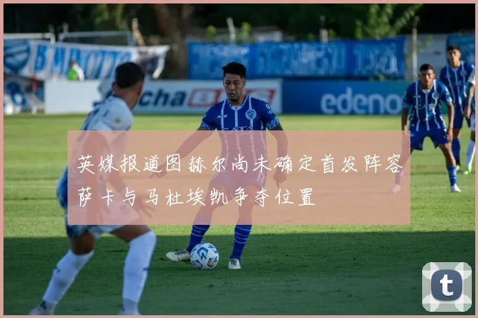 英媒报道图赫尔尚未确定首发阵容萨卡与马杜埃凯争夺位置