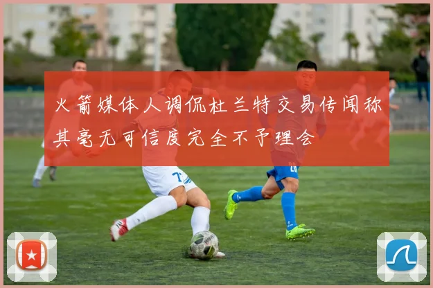 火箭媒体人调侃杜兰特交易传闻称其毫无可信度完全不予理会