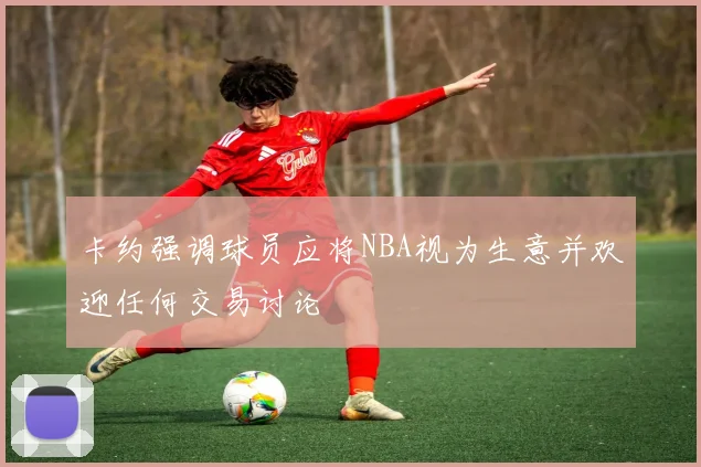 卡约强调球员应将NBA视为生意并欢迎任何交易讨论