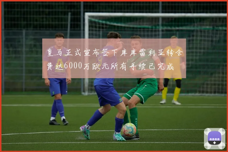 皇马正式宣布签下库库雷利亚转会费达6000万欧元所有手续已完成