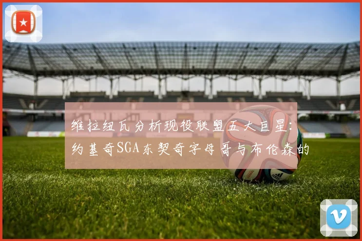 维拉纽瓦分析现役联盟五大巨星：约基奇SGA东契奇字母哥与布伦森的表现与影响