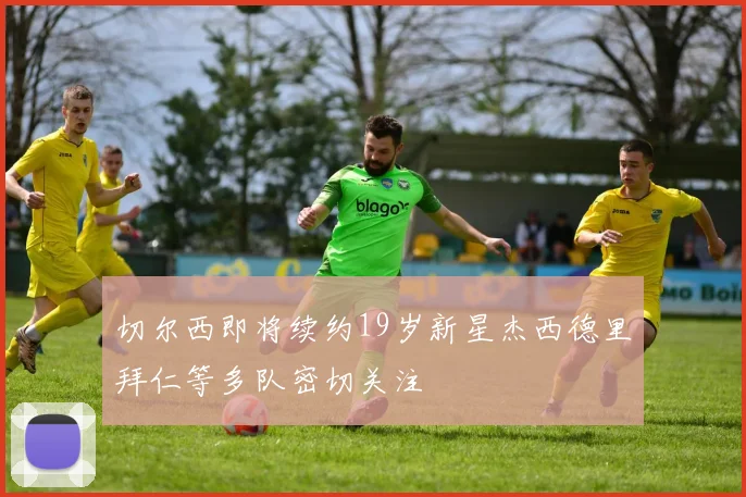 切尔西即将续约19岁新星杰西德里拜仁等多队密切关注