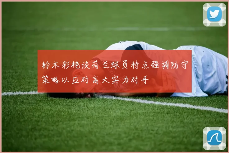 铃木彩艳谈荷兰球员特点强调防守策略以应对高大实力对手